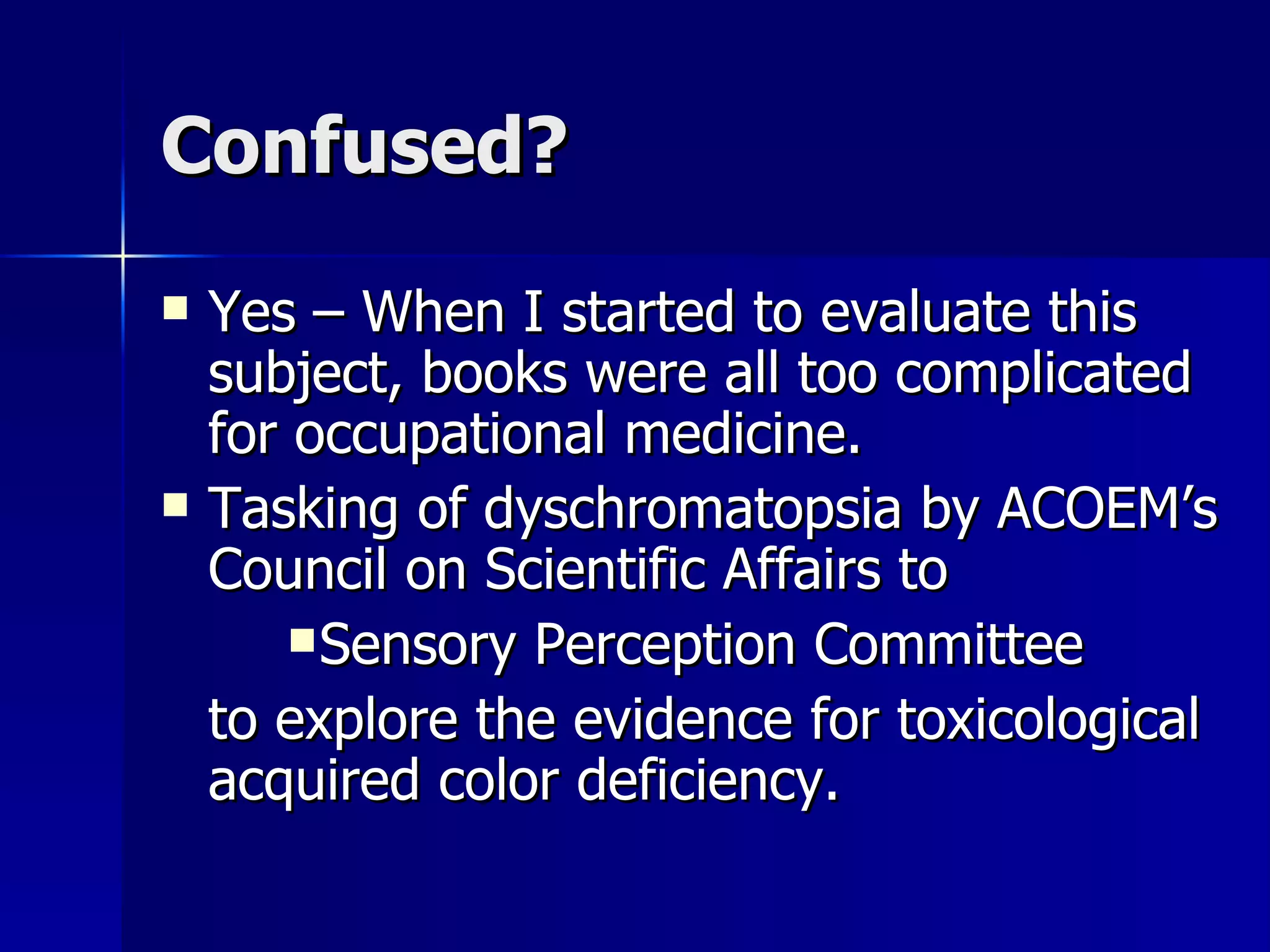 Confused? Yes – When I started to evaluate this subject, books were all too complicated for occupational medicine. Tasking of dyschromatopsia by ACOEM’s Council on Scientific Affairs to Sensory Perception Committee to explore the evidence for toxicological acquired color deficiency. 