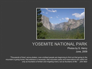 Yosemite national Park,[object Object],Photos by S. Henry,[object Object],June, 2009,[object Object],“Thousands of tired, nerve-shaken, over-civilized people are beginning to find out that going to the mountain is going home; that wildness is necessity; that mountain parks and reservations are useful not only as fountains of timber and irrigating rivers, but as fountains of life.”   John Muir,[object Object]