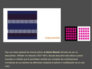 Hay una clase especial de mezcla óptica,  el efecto Bezold , llamado así por su descubridor, Wilhelm Von Bezold (1837-1907). Bezold descubrió este efecto cuando buscaba un método que le permitiese cambiar por completo las combinaciones cromáticas de sus diseños de alfombras mediante la adición o modificación de un solo color.   