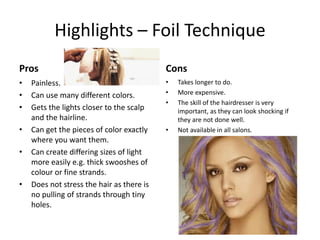 Highlights – Foil Technique
Pros                                       Cons
•   Painless.                              •   Takes longer to do.
•   Can use many different colors.         •   More expensive.
                                           •   The skill of the hairdresser is very
•   Gets the lights closer to the scalp        important, as they can look shocking if
    and the hairline.                          they are not done well.
•   Can get the pieces of color exactly    •   Not available in all salons.
    where you want them.
•   Can create differing sizes of light
    more easily e.g. thick swooshes of
    colour or fine strands.
•   Does not stress the hair as there is
    no pulling of strands through tiny
    holes.
 