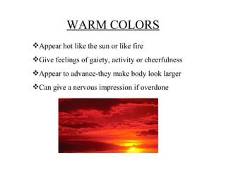 WARM COLORS Appear hot like the sun or like fire Give feelings of gaiety, activity or cheerfulness Appear to advance-they make body look larger Can give a nervous impression if overdone 