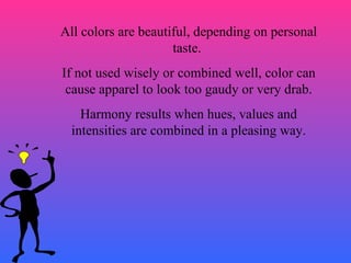 All colors are beautiful, depending on personal taste.  If not used wisely or combined well, color can cause apparel to look too gaudy or very drab. Harmony results when hues, values and intensities are combined in a pleasing way. 
