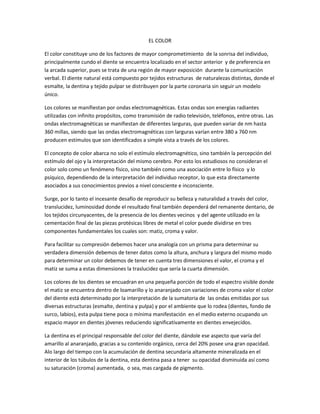 EL COLOR

El color constituye uno de los factores de mayor comprometimiento de la sonrisa del individuo,
principalmente cundo el diente se encuentra localizado en el sector anterior y de preferencia en
la arcada superior, pues se trata de una región de mayor exposición durante la comunicación
verbal. El diente natural está compuesto por tejidos estructuras de naturalezas distintas, donde el
esmalte, la dentina y tejido pulpar se distribuyen por la parte coronaria sin seguir un modelo
único.

Los colores se manifiestan por ondas electromagnéticas. Estas ondas son energías radiantes
utilizadas con infinito propósitos, como transmisión de radio televisión, teléfonos, entre otras. Las
ondas electromagnéticas se manifiestan de diferentes larguras, que pueden variar de nm hasta
360 millas, siendo que las ondas electromagnéticas con larguras varían entre 380 a 760 nm
producen estímulos que son identificados a simple vista a través de los colores.

El concepto de color abarca no solo el estímulo electromagnético, sino también la percepción del
estímulo del ojo y la interpretación del mismo cerebro. Por esto los estudiosos no consideran el
color solo como un fenómeno físico, sino también como una asociación entre lo físico y lo
psíquico, dependiendo de la interpretación del individuo receptor, lo que esta directamente
asociados a sus conocimientos previos a nivel consciente e inconsciente.

Surge, por lo tanto el incesante desafío de reproducir su belleza y naturalidad a través del color,
translucidez, luminosidad donde el resultado final también dependerá del remanente dentario, de
los tejidos circunyacentes, de la presencia de los dientes vecinos y del agente utilizado en la
cementación final de las piezas protésicas libres de metal el color puede dividirse en tres
componentes fundamentales los cuales son: matiz, croma y valor.

Para facilitar su compresión debemos hacer una analogía con un prisma para determinar su
verdadera dimensión debemos de tener datos como la altura, anchura y largura del mismo modo
para determinar un color debemos de tener en cuenta tres dimensiones el valor, el croma y el
matiz se suma a estas dimensiones la traslucidez que sería la cuarta dimensión.

Los colores de los dientes se encuadran en una pequeña porción de todo el espectro visible donde
el matiz se encuentra dentro de loamarillo y lo anaranjado con variaciones de croma valor el color
del diente está determinado por la interpretación de la sumatoria de las ondas emitidas por sus
diversas estructuras (esmalte, dentina y pulpa) y por el ambiente que lo rodea (dientes, fondo de
surco, labios), esta pulpa tiene poca o mínima manifestación en el medio externo ocupando un
espacio mayor en dientes jóvenes reduciendo significativamente en dientes envejecidos.

La dentina es el principal responsable del color del diente, dándole ese aspecto que varía del
amarillo al anaranjado, gracias a su contenido orgánico, cerca del 20% posee una gran opacidad.
Alo largo del tiempo con la acumulación de dentina secundaria altamente mineralizada en el
interior de los túbulos de la dentina, esta dentina pasa a tener su opacidad disminuida así como
su saturación (croma) aumentada, o sea, mas cargada de pigmento.
 