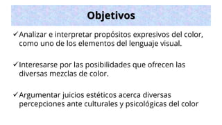 Objetivos
✓Analizar e interpretar propósitos expresivos del color,
como uno de los elementos del lenguaje visual.
✓Interesarse por las posibilidades que ofrecen las
diversas mezclas de color.
✓Argumentar juicios estéticos acerca diversas
percepciones ante culturales y psicológicas del color
 