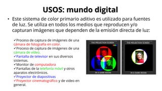 USOS: mundo digital
• Este sistema de color primario aditivo es utilizado para fuentes
de luz. Se utiliza en todos los medios que reproducen y/o
capturan imágenes que dependen de la emisión directa de luz:
✓Proceso de captura de imágenes de una
cámara de fotografía en color.
✓Proceso de captura de imágenes de una
cámara de vídeo.
✓Pantalla de televisor en sus diversos
sistemas.
✓Monitor de computadora
✓Pantallas de la telefonía móvil y otros
aparatos electrónicos.
✓Proyector de diapositivas
✓Proyector cinematográfico y de video en
general.
 