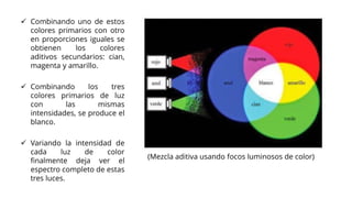 ✓ Combinando uno de estos
colores primarios con otro
en proporciones iguales se
obtienen los colores
aditivos secundarios: cian,
magenta y amarillo.
✓ Combinando los tres
colores primarios de luz
con las mismas
intensidades, se produce el
blanco.
✓ Variando la intensidad de
cada luz de color
finalmente deja ver el
espectro completo de estas
tres luces.
(Mezcla aditiva usando focos luminosos de color)
 