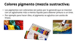 • Los pigmentos son colorantes (en polvo por lo general) que se mezclan
con un aglutinante más o menos liquido para obtener pintura o un tinte.
• Por ejemplo para hacer óleo, el pigmento se aglutina con aceite de
linaza.
Colores pigmento (mezcla sustractiva)
 