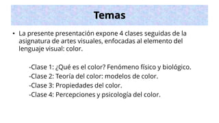 Temas
• La presente presentación expone 4 clases seguidas de la
asignatura de artes visuales, enfocadas al elemento del
lenguaje visual: color.
-Clase 1: ¿Qué es el color? Fenómeno físico y biológico.
-Clase 2: Teoría del color: modelos de color.
-Clase 3: Propiedades del color.
-Clase 4: Percepciones y psicología del color.
 