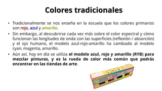 • Tradicionalmente se nos enseña en la escuela que los colores primarios
son , y .
• Sin embargo, al descubrirse cada vez más sobre el color espectral y cómo
funcionan las longitudes de onda con las superficies (reflexión / absorción)
y el ojo humano, el modelo azul-rojo-amarillo ha cambiado al modelo
cyan, magenta, amarillo.
• Aún así, hoy en día se utiliza el modelo azul, rojo y amarillo (RYB) para
mezclar pinturas, y es la rueda de color más común que podrás
encontrar en las tiendas de arte.
Colores tradicionales
 