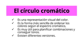 El círculo cromático
✓ Es una representación visual del color.
✓ Es la forma más sencilla de ordenar los
colores según el espectro cromático,
✓ Es muy útil para planificar combinaciones y
conseguir tonos.
✓ Existen diferentes versiones.
 