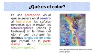 ¿Qué es el color?
• Es una percepción visual
que se genera en el cerebro
al interpretar las señales
nerviosas que le envían los
fotorreceptores (conos y
bastones) en la retina del
ojo, el cual distingue las
distintas longitudes de onda
que captan de la parte
visible del espectro
electromagnético.
Diosa Iris: personificación del arcoíris creada
por los griegos.
 