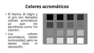 Colores acromáticos
• El blanco, el negro y
el gris son llamados
colores acromáticos
ya que los
percibimos como "no
colores".
• Los colores
acromáticos tienen
luminosidad, pero no
tienen tono ni
saturación.
 