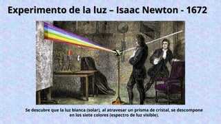 Experimento de la luz – Isaac Newton - 1672
Se descubre que la luz blanca (solar), al atravesar un prisma de cristal, se descompone
en los siete colores (espectro de luz visible).
 