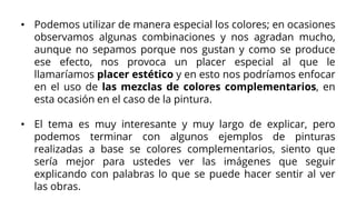• Podemos utilizar de manera especial los colores; en ocasiones
observamos algunas combinaciones y nos agradan mucho,
aunque no sepamos porque nos gustan y como se produce
ese efecto, nos provoca un placer especial al que le
llamaríamos placer estético y en esto nos podríamos enfocar
en el uso de las mezclas de colores complementarios, en
esta ocasión en el caso de la pintura.
• El tema es muy interesante y muy largo de explicar, pero
podemos terminar con algunos ejemplos de pinturas
realizadas a base se colores complementarios, siento que
sería mejor para ustedes ver las imágenes que seguir
explicando con palabras lo que se puede hacer sentir al ver
las obras.
 