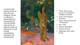 ▪ Título: “Para una te
varua ino” (El espíritu
maligno se ha ido)
▪ Autor: Paul Gauguin
(Francés)
▪ Estilo: Posimpresionista
–Primitivista.
▪ Año: 1892
▪ Género: Mitológico.
▪ Técnica: Pintura
▪ Materiales: óleo sobre
lienzo.
La escena del
paisaje verde en
esta obra de
Gauguin rompe
su silencio y
estaticidad con
los acentos de
rojo bermellón
que vemos en
algunas zonas de
la pintura, lo cual
brinda
versatilidad y
equilibrio a la
composición.
 