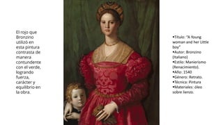 El rojo que
Bronzino
utilizó en
esta pintura
contrasta de
manera
contundente
con el verde,
logrando
fuerza,
carácter y
equilibrio en
la obra.
▪Título: “A Young
woman and her Little
boy”
▪Autor: Bronzino
(Italiano)
▪Estilo: Manierismo
(Renacimiento).
▪Año: 1540
▪Género: Retrato.
▪Técnica: Pintura
▪Materiales: óleo
sobre lienzo.
 