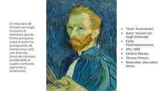▪ Título: “Autoretrato”
▪ Autor: Vincent van
Gogh (Holanda)
▪ Estilo:
Postimpresionismo.
▪ Año: 1889
▪ Género: Retrato
▪ Técnica: Pintura
▪ Materiales: óleo sobre
lienzo.
En esta obra de
Vincent van Gogh,
el azul es el
elemento que da
forma al espacio,
y que el autor ha
yuxtapuesto, de
manea muy sutil,
con diversos
tonos de naranjas,
brindándole al
cuadro contraste,
expresión y
dinamismo.
 