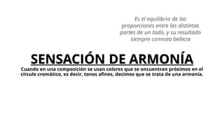 Es el equilibrio de las
proporciones entre las distintas
partes de un todo, y su resultado
siempre connota belleza
SENSACIÓN DE ARMONÍA
Cuando en una composición se usan colores que se encuentran próximos en el
círculo cromático, es decir, tonos afines, decimos que se trata de una armonía.
 