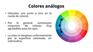 • Ubicados uno junto a otro en la
rueda de colores.
• Por lo general, constituyen
conjuntos de colores muy
agradables para los ojos.
• La vista se desplaza uniformemente
por la superficie coloreada, sin
sobresaltos.
Colores análogos
 
