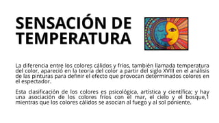 SENSACIÓN DE
TEMPERATURA
La diferencia entre los colores cálidos y fríos, también llamada temperatura
del color, apareció en la teoría del color a partir del siglo XVIII en el análisis
de las pinturas para definir el efecto que provocan determinados colores en
el espectador.
Esta clasificación de los colores es psicológica, artística y científica; y hay
una asociación de los colores fríos con el mar, el cielo y el bosque,1
mientras que los colores cálidos se asocian al fuego y al sol poniente.
 