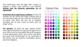 Esta clasificación data del siglo XVIII, cuando se
empezó a utilizar para referirse a los distintos
efectos que las pinturas generaban en el
espectador.
Se derivan de la experiencia cotidiana: el rojo y el
amarillo son los colores del fuego, mientras que el
azul recuerda al agua, el mar y el hielo. El verde, por
su parte, está cerca del azul en el espectro
cromático, por lo cual a veces se afirma que "se
dirige" al frío.
Por ejemplo, los grifos de agua caliente suelen
tener alguna indicación en rojo y los de agua fría, en
azul. Hoy en día, los incontables filtros de Instagram
y otras aplicaciones hacen que mucha más gente
que antes esté familiarizada con las variaciones y
los efectos que las distintas tonalidades ejercen
sobre las imágenes.
 