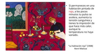 “La habitación roja” (1908)
Henri Matisse
• Si permaneces en una
habitación pintada de
rojo, a los pocos
minutos tu pulso se
acelera, aumenta tu
tensión sanguínea y
tienes la impresión de
que hace más calor,
aunque la
temperatura no haya
variado.
 