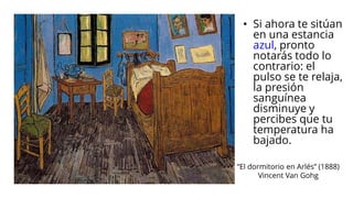 “El dormitorio en Arlés” (1888)
Vincent Van Gohg
• Si ahora te sitúan
en una estancia
azul, pronto
notarás todo lo
contrario: el
pulso se te relaja,
la presión
sanguínea
disminuye y
percibes que tu
temperatura ha
bajado.
 