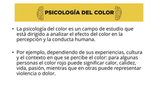 • La psicología del color es un campo de estudio que
está dirigido a analizar el efecto del color en la
percepción y la conducta humana.
• Por ejemplo, dependiendo de sus experiencias, cultura
y el contexto en que se percibe el color: para algunas
personas el color rojo puede significar calor, calidez,
vida, pasión, mientras que en otras puede representar
violencia o dolor.
 