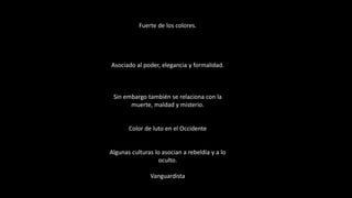 Fuerte de los colores.
Asociado al poder, elegancia y formalidad.
Sin embargo también se relaciona con la
muerte, maldad y misterio.
Color de luto en el Occidente
Algunas culturas lo asocian a rebeldía y a lo
oculto.
Vanguardista
 