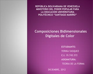REPÚBLICA BOLIVARIANA DE VENEZUELA
 MINISTERIO DEL PODER POPULAR PARA
     LA EDUCACIÓN UNIVERSITARIA
   POLITÉCNICO “SANTIAGO MARIÑO”




Composiciones Bidimensionales
     Digitales de Color

                    ESTUDIANTE:
                    YERIKA VASQUEZ
                    C.I. 19.745.572
                    ASIGNATURA:
                    TEORIA DE LA FORMA

         DICIEMBRE, 2012
 