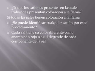   ¿Todos los cationes presentes en las sales
   trabajadas presentan coloración a la flama?
Si todas las sales tienen coloración a la flama
 ¿Se puede identificar cualquier catión por este
   procedimiento?
 Cada sal tiene su color diferente como
   anaranjado rojo o azul depende de cada
   componente de la sal
 