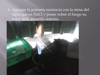    Agregar la primera sustancia con la mina del
    lápiz que es NaCl y poner sobre el fuego su
    color será amarillo intenso
 