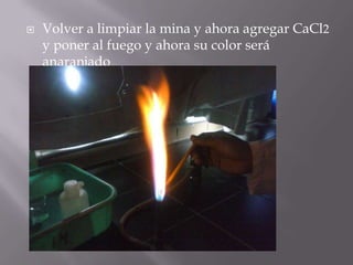    Volver a limpiar la mina y ahora agregar CaCl2
    y poner al fuego y ahora su color será
    anaranjado
 