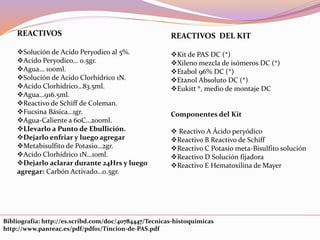 REACTIVOS DEL KIT
Kit de PAS DC (*)
Xileno mezcla de isómeros DC (*)
Etabol 96% DC (*)
Etanol Absoluto DC (*)
Eukitt ®, medio de montaje DC
Componentes del Kit
 Reactivo A Ácido peryódico
Reactivo B Reactivo de Schiff
Reactivo C Potasio meta-Bisulfito solución
Reactivo D Solución fijadora
Reactivo E Hematoxilina de Mayer
REACTIVOS
Solución de Acido Peryodico al 5%.
Acido Peryodico… 0.5gr.
Agua… 100ml.
Solución de Acido Clorhídrico 1N.
Acido Clorhídrico…83.5ml.
Agua…916.5ml.
Reactivo de Schiff de Coleman.
Fucsina Básica…1gr.
Agua-Caliente a 60C…200ml.
Llevarlo a Punto de Ebullición.
Dejarlo enfriar y luego agregar
Metabisulfito de Potasio…2gr.
Acido Clorhídrico 1N…10ml.
Dejarlo aclarar durante 24Hrs y luego
agregar: Carbón Activado…0.5gr.
Bibliografía: http://es.scribd.com/doc/40784447/Tecnicas-histoquimicas
http://www.panreac.es/pdf/pdf01/Tincion-de-PAS.pdf
 