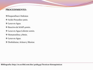 PROCEDIMIENTO:
Desparafinar é hidratar.
 Acido Peryodico 5min.
 Lavar en Agua.
 Reactivo de Schiff 40min.
 Lavar en Agua Caliente 10min.
 Hematoxilina 3-8min.
 Lavar en Agua.
 Deshidratar, Aclarar y Montar.
Bibliografía: http://es.scribd.com/doc/40784447/Tecnicas-histoquimicas
 