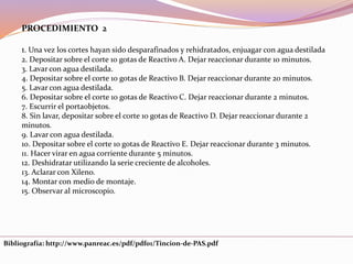 Bibliografía: http://www.panreac.es/pdf/pdf01/Tincion-de-PAS.pdf
PROCEDIMIENTO 2
1. Una vez los cortes hayan sido desparafinados y rehidratados, enjuagar con agua destilada
2. Depositar sobre el corte 10 gotas de Reactivo A. Dejar reaccionar durante 10 minutos.
3. Lavar con agua destilada.
4. Depositar sobre el corte 10 gotas de Reactivo B. Dejar reaccionar durante 20 minutos.
5. Lavar con agua destilada.
6. Depositar sobre el corte 10 gotas de Reactivo C. Dejar reaccionar durante 2 minutos.
7. Escurrir el portaobjetos.
8. Sin lavar, depositar sobre el corte 10 gotas de Reactivo D. Dejar reaccionar durante 2
minutos.
9. Lavar con agua destilada.
10. Depositar sobre el corte 10 gotas de Reactivo E. Dejar reaccionar durante 3 minutos.
11. Hacer virar en agua corriente durante 5 minutos.
12. Deshidratar utilizando la serie creciente de alcoholes.
13. Aclarar con Xileno.
14. Montar con medio de montaje.
15. Observar al microscopio.
 