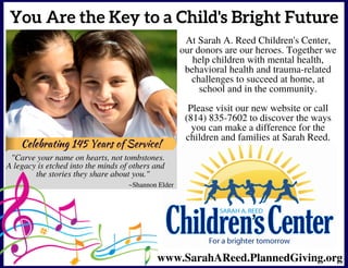 Celebrating 145 Years of Service!
You Are the Key to a Child's Bright Future
At Sarah A. Reed Children's Center,
our donors are our heroes. Together we
help children with mental health,
behavioral health and trauma-related
challenges to succeed at home, at
school and in the community.
Please visit our new website or call
(814) 835-7602 to discover the ways
you can make a difference for the
children and families at Sarah Reed.
www.SarahAReed.PlannedGiving.org
~Shannon Elder
                     
     
Celebrating 145 Years of Service!
"Carve your name on hearts, not tombstones.  
A legacy is etched into the minds of others and    
            the stories they share about you."          
                       
 