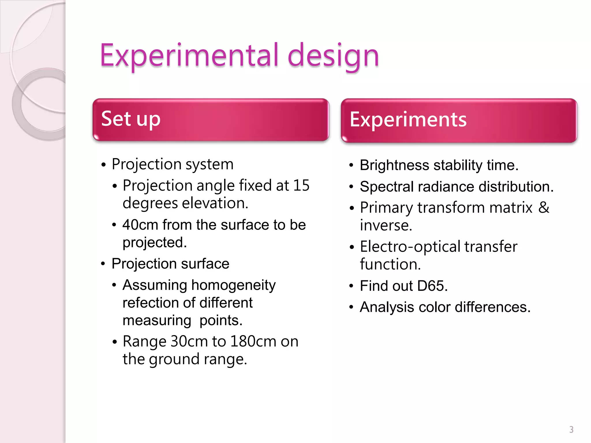 Experimental design

Set up                             Experiments

• Projection system                • Brightness stability time.
  • Projection angle fixed at 15   • Spectral radiance distribution.
    degrees elevation.             • Primary transform matrix ＆
  • 40cm from the surface to be      inverse.
    projected.                     • Electro-optical transfer
• Projection surface                 function.
  • Assuming homogeneity           • Find out D65.
    refection of different         • Analysis color differences.
    measuring points.
  • Range 30cm to 180cm on
    the ground range.



                                                                       3
 