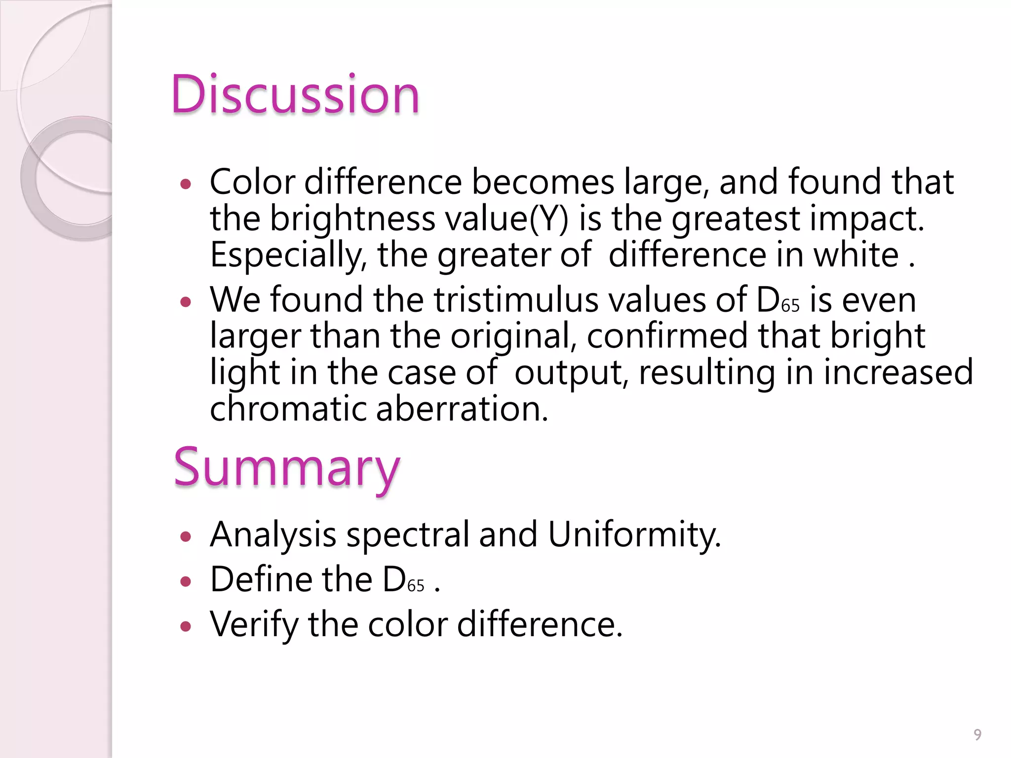 Discussion
   Color difference becomes large, and found that
    the brightness value(Y) is the greatest impact.
    Especially, the greater of difference in white .
   We found the tristimulus values ​ f D65 is even
                                      o
    larger than the original, confirmed that bright
    light in the case of output, resulting in increased
    chromatic aberration.
Summary
   Analysis spectral and Uniformity.
   Define the D65 .
   Verify the color difference.


                                                      9
 