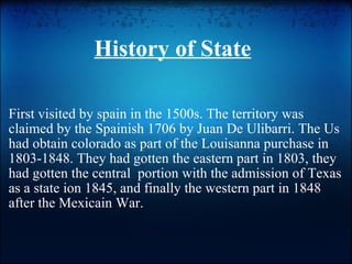 History of State First visited by spain in the 1500s. The territory was claimed by the Spainish 1706 by Juan De Ulibarri. The Us had obtain colorado as part of the Louisanna purchase in 1803-1848. They had gotten the eastern part in 1803, they had gotten the central  portion with the admission of Texas as a state ion 1845, and finally the western part in 1848 after the Mexicain War. 