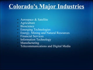 Colorado's Major Industries Aerospace & Satellite  Agriculture  Bioscience  Emerging Technologies  Energy, Mining and Natural Resources  Financial Services  Information Technology Manufacturing  Telecommunications and Digital Media  