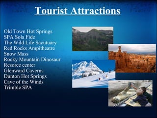 Tourist Attractions   Old Town Hot Springs SPA Sola Fide  The Wild Life Sacutuary  Red Rocks Ampitheatre Snow Mass Rocky Mountain Dinosaur Resorce center Glenward Caverns Dunton Hot Springs Cave of the Winds Trimble SPA l 