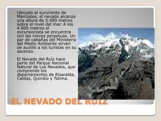 EL NEVADO DEL RUIZUbicado al suroriente de Manizales, el nevado alcanza una altura de 5.400 metros sobre el nivel del mar. A los 4.800 metros el excursionista se encuentra con las nieves perpetuas. Un par de cabañas del Ministerio del Medio Ambiente sirven de auxilio a los turistas en su ascenso.El Nevado del Ruìz hace parte del Parque Nacional Natural de Los Nevados, que comprende los departamentos de Risaralda, Caldas, Quindío y Tolima. 