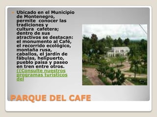 PARQUE DEL CAFEUbicado en el Municipio de Montenegro, permite  conocer las tradiciones y cultura  cafetera; dentro de sus atractivos se destacan: el monumento al Café, el recorrido ecológico, montaña rusa, caballos, el jardín de fábulas, helipuerto, pueblo paisa y paseo en tren entre otros. ((Consulte nuestros programas turísticos del