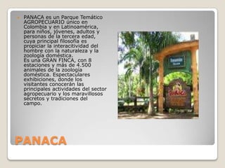 PANACAPANACA es un Parque Temático AGROPECUARIO único en Colombia y en Latinoamérica, para niños, jóvenes, adultos y personas de la tercera edad, cuya principal filosofía es propiciar la interacitividad del hombre con la naturaleza y la zoología doméstica.Es una GRAN FINCA, con 8 estaciones y más de 4.500 animales de la zoología doméstica. Espectaculares exhibiciones, donde los visitantes conocerán las principales actividades del sector agropecuario y los maravillosos secretos y tradiciones del campo. 