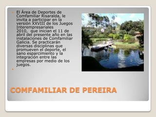 COMFAMILIAR DE PEREIRAEl Área de Deportes de Comfamiliar Risaralda, le invita a participar en la versión XXVIII de los Juegos Interempresariales 2010,  que inician el 11 de abril del presente año en las instalaciones de Comfamiliar Galicia. Se practicarán diversas disciplinas que promueven el deporte, el sano esparcimiento y la integración entre las empresas por medio de los juegos.