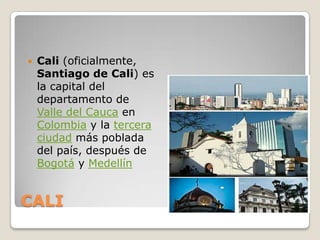 CALICali (oficialmente, Santiago de Cali) es la capital del departamento de Valle del Cauca en Colombia y la tercera ciudad más poblada del país, después de Bogotá y Medellín