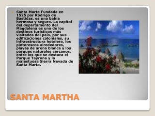 SANTA MARTHASanta Marta Fundada en 1525 por Rodrigo de Bastidas, es una bahía hermosa y segura. La capital del departamento del Magdalena es uno de los destinos turísticos más visitados del país, por sus edificaciones coloniales, su infraestructura hotelera, los pintorescos alrededores, playas de arena blanca y los parques naturales cercanos, entre los que se destaca el Parque Tayrona y la majestuosa Sierra Nevada de Santa Marta.