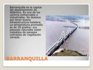 BARRANQUILLABarranquilla es la capital del departamento de Atlántico. Es uno de los centros comerciales e industriales. Se destaca por tener buena infraestructura hotelera.La temperatura promedio es de 28 grados; sus paisajes naturales están rodeados de paisajes colmados de vegetación variada.