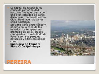 PEREIRALa capital de Risaralda es conocida como” ciudad nocturna” ya que cuenta con una gran cantidad de bares, discotecas,  como el Heaven Club. Tiene además varios sitios turísticos.Su clima varía entre cálido y páramo en la zona de los nevados. La temperatura promedio es de 21 grados centígrados. Lo más lindo de Pereira son sus parques naturales y sitios ecológicos como:Santuario de Fauna y Flora Otún Quimbaya